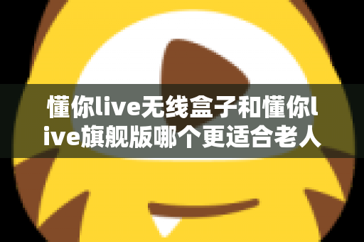 懂你live无线盒子和懂你live旗舰版哪个更适合老人用？一篇讲透选购逻辑与避坑要点的深度对比指南