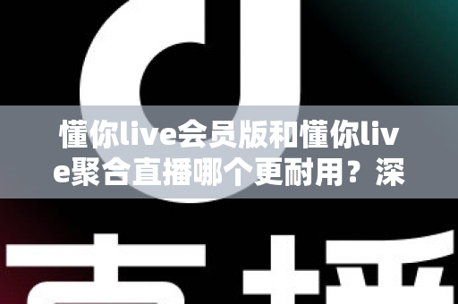 懂你live会员版和懂你live聚合直播哪个更耐用？深度对比分析与选购指南