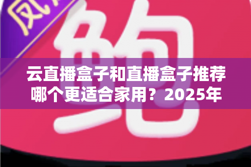 云直播盒子和直播盒子推荐哪个更适合家用?2025年家庭选购全攻略指南 云直播盒子和直播盒子推荐哪个更适合家用?2025年家庭选购全攻略指南
