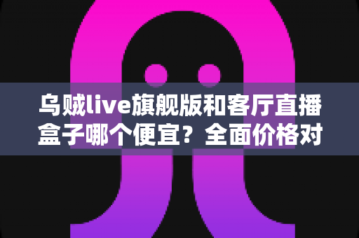 乌贼live旗舰版和客厅直播盒子哪个便宜？全面价格对比与选购指南一文读懂