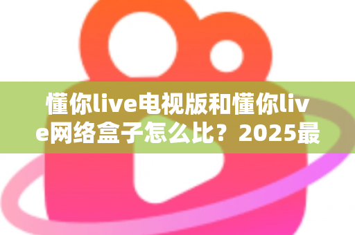 懂你live电视版和懂你live网络盒子怎么比？2025最全对比指南，帮你选对家庭大屏观影方案