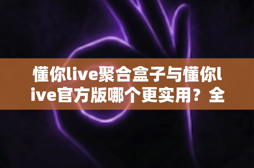 懂你live聚合盒子与懂你live官方版哪个更实用？全面深度对比评测助你轻松选对版本