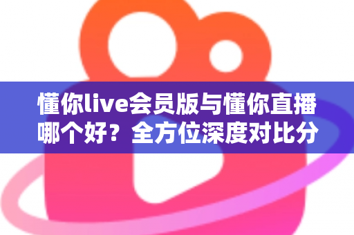 懂你live会员版与懂你直播哪个好？全方位深度对比分析，看完这篇你就知道该怎么选了