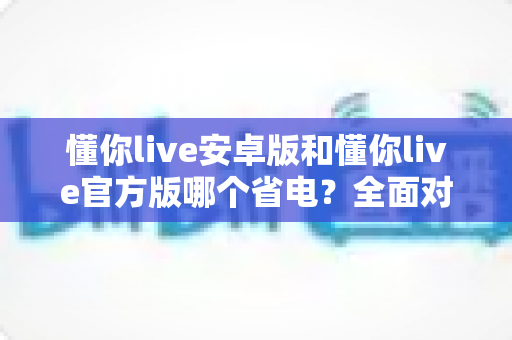 懂你live安卓版和懂你live官方版哪个省电？全面对比分析与省电优化指南