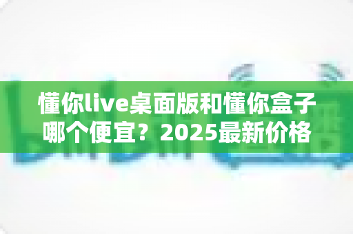 懂你live桌面版和懂你盒子哪个便宜?2025最新价格对比与高性价比选购指南 懂你live桌面版和懂你盒子哪个便宜?2025最新价格对比与高性价比选购指南