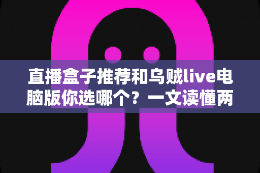 直播盒子推荐和乌贼live电脑版你选哪个？一文读懂两大观播方案的区别与选择技巧