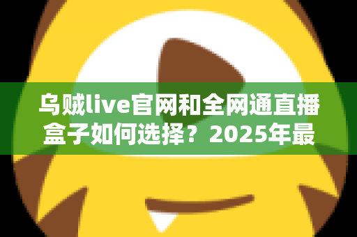 乌贼live官网和全网通直播盒子如何选择？2025年最新避坑指南与选购攻略
