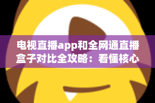 电视直播app和全网通直播盒子对比全攻略：看懂核心差异，家庭大屏观影少走弯路