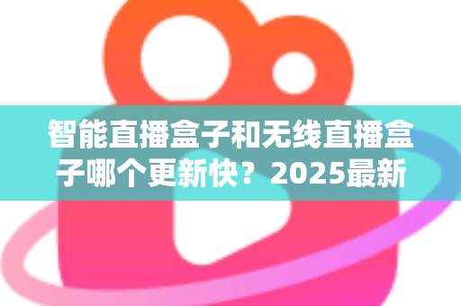 智能直播盒子和无线直播盒子哪个更新快？2025最新选购与系统升级全解析