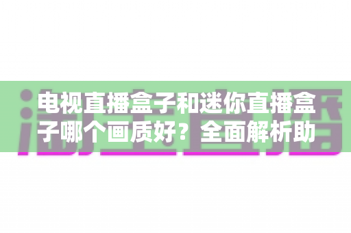 电视直播盒子和迷你直播盒子哪个画质好？全面解析助你选对高清观影装备