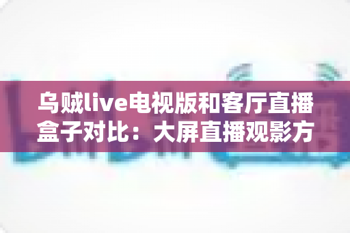 乌贼live电视版和客厅直播盒子对比：大屏直播观影方案全解析，帮你选对不踩坑