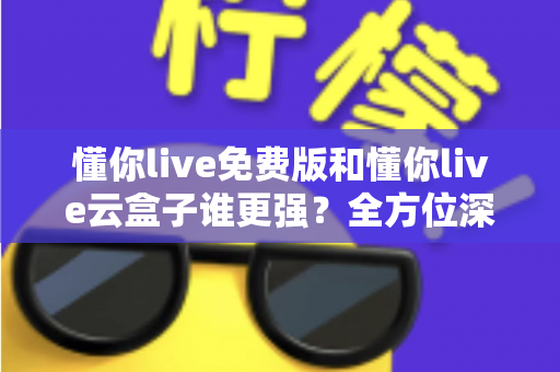 懂你live免费版和懂你live云盒子谁更强?全方位深度对比评测与选购指南 懂你live免费版和懂你live云盒子谁更强?全方位深度对比评测与选购指南