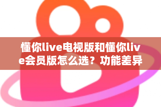 懂你live电视版和懂你live会员版怎么选？功能差异、适用人群与选购全攻略