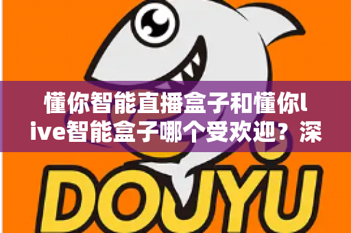 懂你智能直播盒子和懂你live智能盒子哪个受欢迎？深度对比分析与实用选购指南