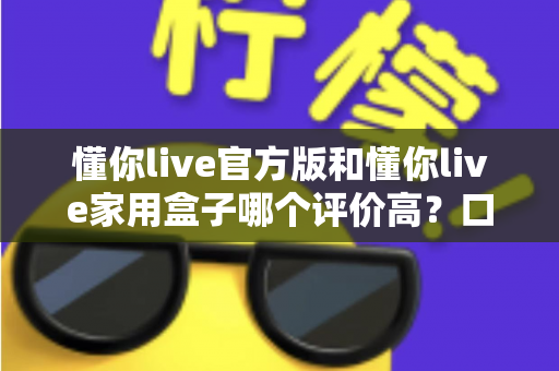 懂你live官方版和懂你live家用盒子哪个评价高？口碑深度对比与选购全攻略