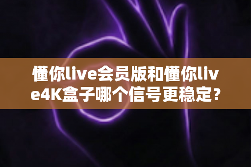 懂你live会员版和懂你live4K盒子哪个信号更稳定？深度对比解析帮你选对观影方案