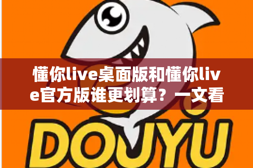 懂你live桌面版和懂你live官方版谁更划算？一文看懂两大版本的真实性价比