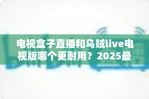 电视盒子直播和乌贼live电视版哪个更耐用？2025最新深度对比评测与避坑选购指南