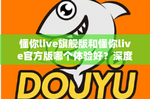 懂你live旗舰版和懂你live官方版哪个体验好?深度对比分析帮你选出最适合的版本 懂你live旗舰版和懂你live官方版哪个体验好?深度对比分析帮你选出最适合的版本