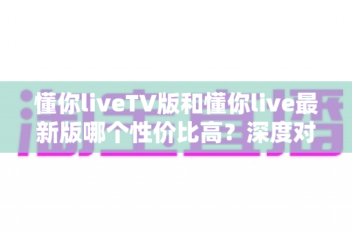 懂你liveTV版和懂你live最新版哪个性价比高？深度对比帮你选对版本