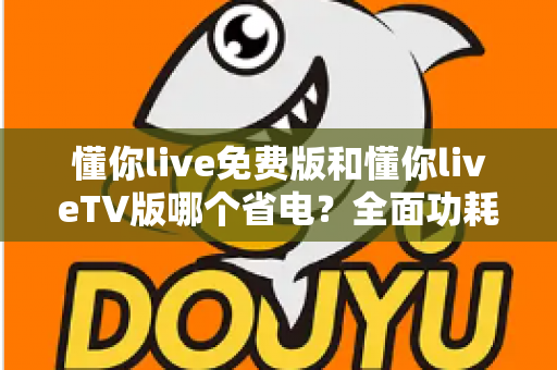 懂你live免费版和懂你liveTV版哪个省电？全面功耗对比分析与省电指南