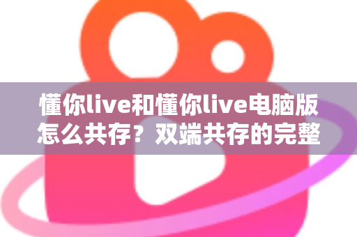懂你live和懂你live电脑版怎么共存？双端共存的完整设置指南与实用技巧详解
