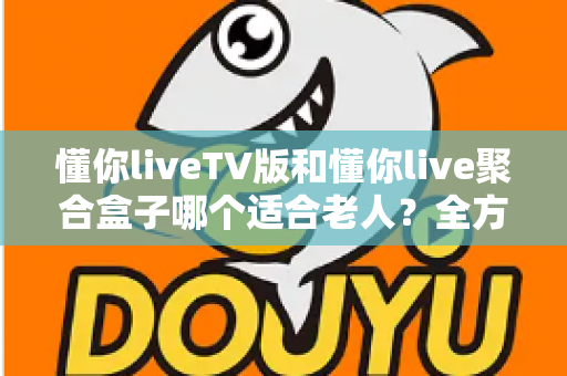懂你liveTV版和懂你live聚合盒子哪个适合老人？全方位对比分析帮你做出最佳选择