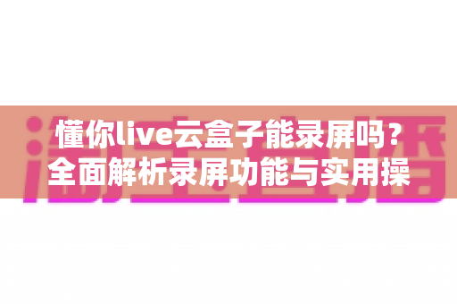 懂你live云盒子能录屏吗?全面解析录屏功能与实用操作指南 懂你live云盒子能录屏吗?全面解析录屏功能与实用操作指南