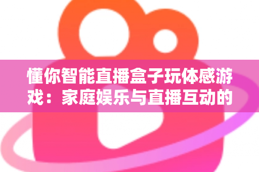 懂你智能直播盒子玩体感游戏:家庭娱乐与直播互动的全新体验指南 懂你智能直播盒子玩体感游戏:家庭娱乐与直播互动的全新体验指南