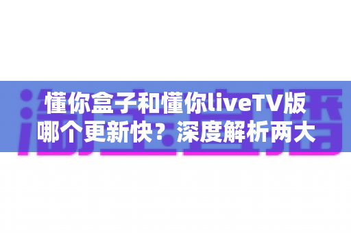懂你盒子和懂你liveTV版哪个更新快？深度解析两大版本更新节奏与选择攻略