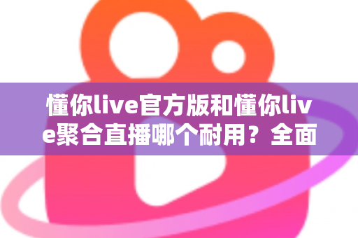 懂你live官方版和懂你live聚合直播哪个耐用？全面解析帮你选对版本