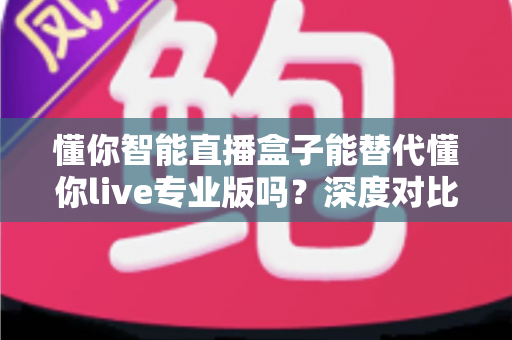 懂你智能直播盒子能替代懂你live专业版吗?深度对比分析与选购指南全解析 懂你智能直播盒子能替代懂你live专业版吗?深度对比分析与选购指南全解析