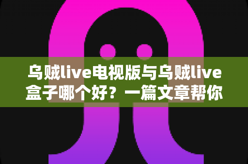 乌贼live电视版与乌贼live盒子哪个好？一篇文章帮你选对家庭大屏观影方案