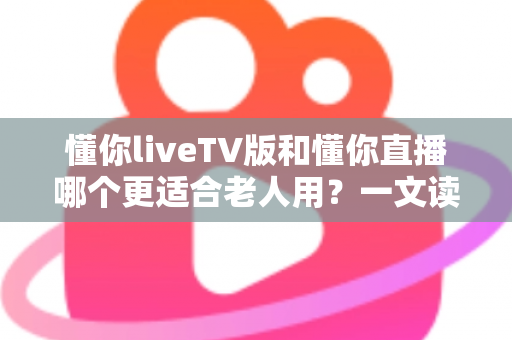 懂你liveTV版和懂你直播哪个更适合老人用？一文读懂两大版本差异，帮长辈选对看直播软件