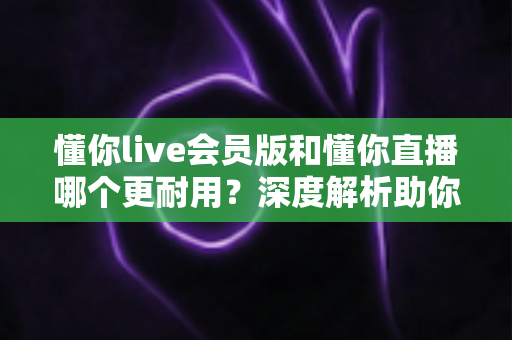 懂你live会员版和懂你直播哪个更耐用?深度解析助你选出长久好用的版本 懂你live会员版和懂你直播哪个更耐用?深度解析助你选出长久好用的版本