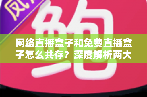 网络直播盒子和免费直播盒子怎么共存？深度解析两大设备的市场定位与共赢发展之道