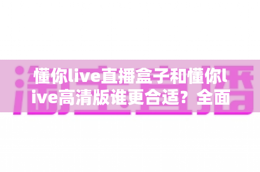 懂你live直播盒子和懂你live高清版谁更合适？全面对比解析帮你做出最佳选择
