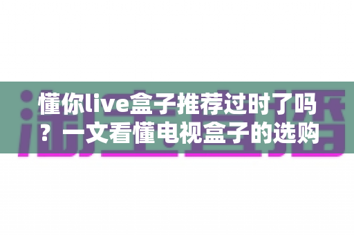 懂你live盒子推荐过时了吗？一文看懂电视盒子的选购真相
