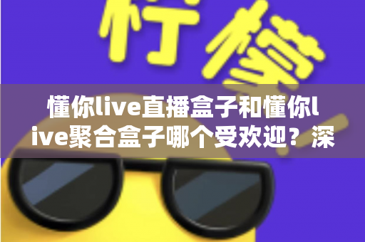 懂你live直播盒子和懂你live聚合盒子哪个受欢迎？深度对比解析助你选对不选贵
