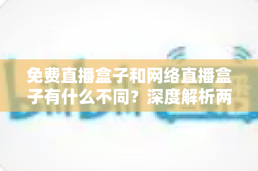 免费直播盒子和网络直播盒子有什么不同？深度解析两者区别与选购避坑指南
