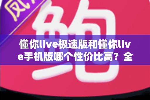 懂你live极速版和懂你live手机版哪个性价比高?全方位对比评测帮你选出最适合自己的版本 懂你live极速版和懂你live手机版哪个性价比高?全方位对比评测帮你选出最适合自己的版本