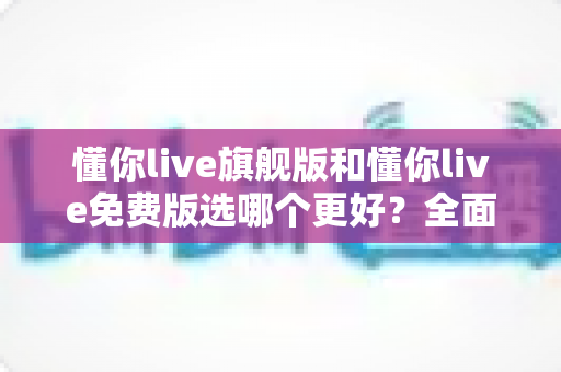 懂你live旗舰版和懂你live免费版选哪个更好?全面对比分析与选购指南帮你做决定 懂你live旗舰版和懂你live免费版选哪个更好?全面对比分析与选购指南帮你做决定