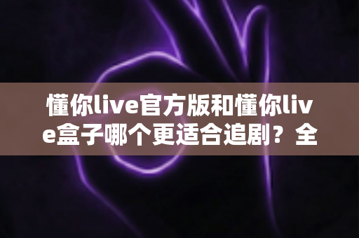 懂你live官方版和懂你live盒子哪个更适合追剧?全面对比帮你找到最佳追剧方案 懂你live官方版和懂你live盒子哪个更适合追剧?全面对比帮你找到最佳追剧方案