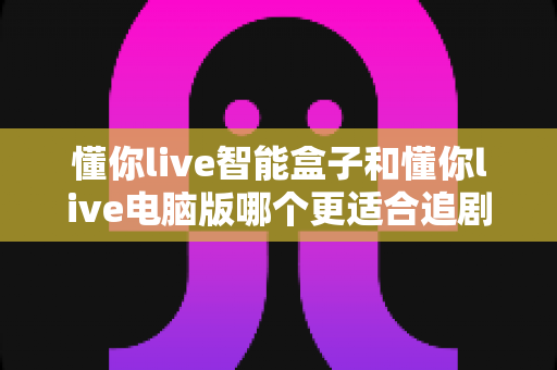 懂你live智能盒子和懂你live电脑版哪个更适合追剧？深度对比帮你选对追剧神器