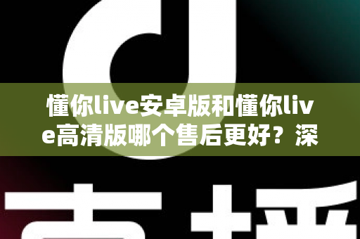 懂你live安卓版和懂你live高清版哪个售后更好？深度对比测评帮你选对版本