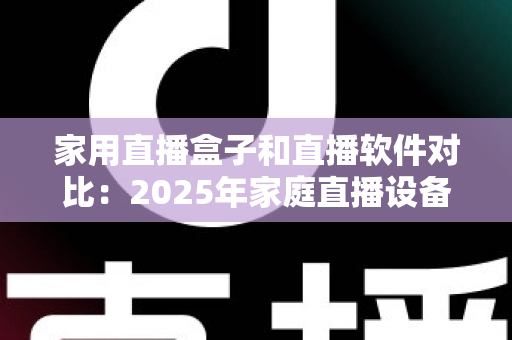 家用直播盒子和直播软件对比：2025年家庭直播设备选购全指南，帮你找到最适合的直播方案