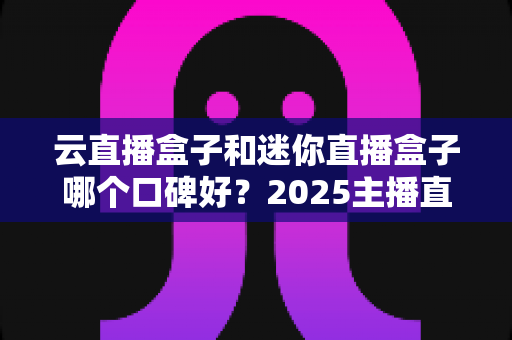 云直播盒子和迷你直播盒子哪个口碑好？2025主播直播盒子选购与口碑深度评测指南