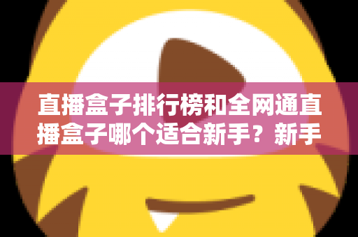 直播盒子排行榜和全网通直播盒子哪个适合新手？新手选型避坑与入门全攻略