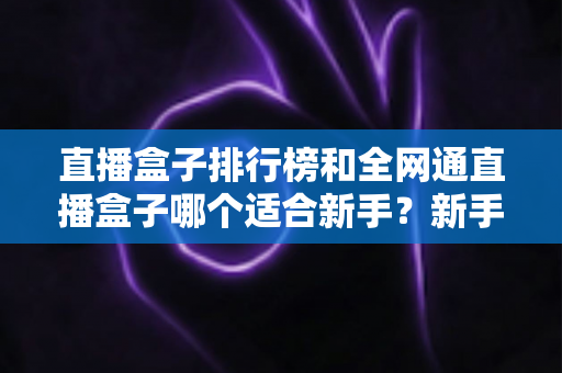 直播盒子排行榜和全网通直播盒子哪个适合新手？新手选型避坑与入门全攻略