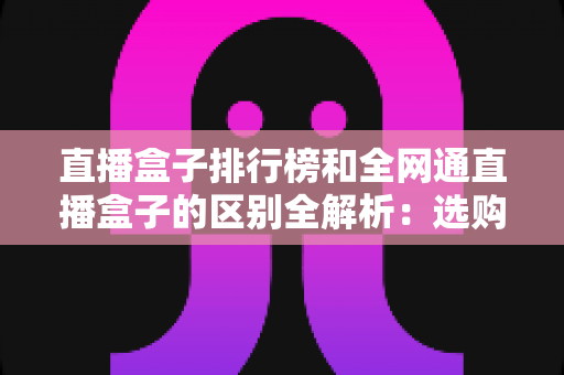 直播盒子排行榜和全网通直播盒子的区别全解析:选购前必读的深度指南 直播盒子排行榜和全网通直播盒子的区别全解析:选购前必读的深度指南